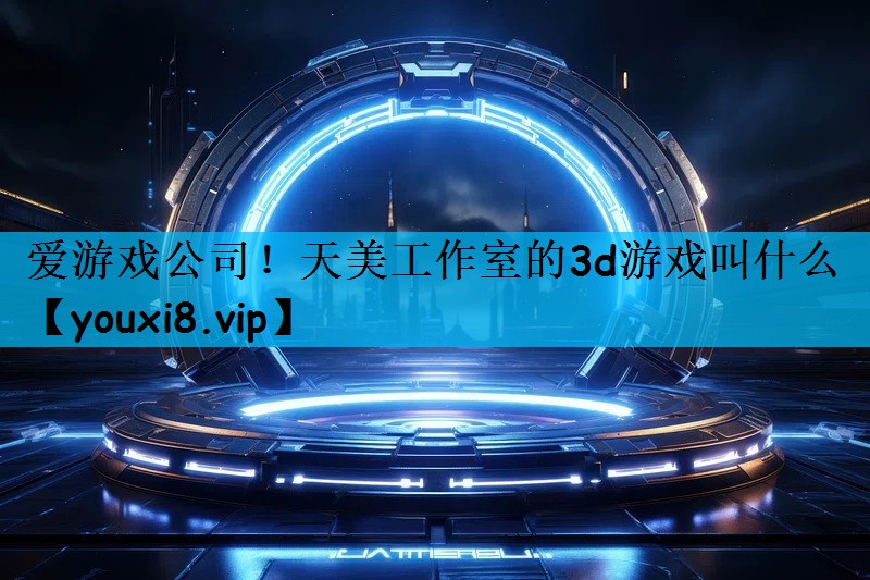 爱游戏公司！天美工作室的3d游戏叫什么