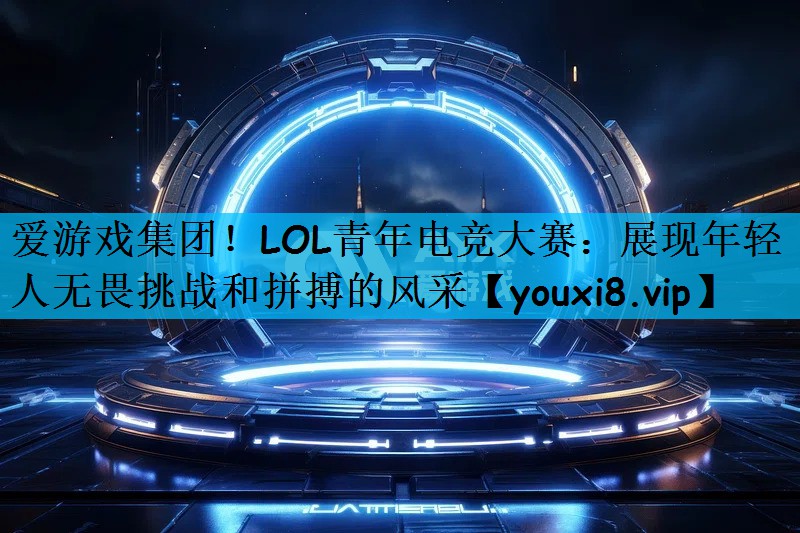 爱游戏集团！LOL青年电竞大赛：展现年轻人无畏挑战和拼搏的风采