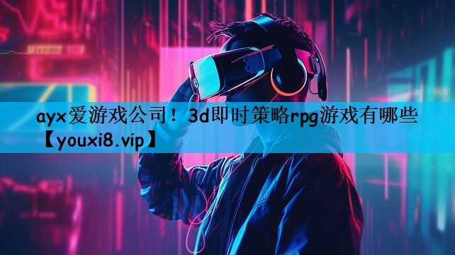 ayx爱游戏公司！3d即时策略rpg游戏有哪些