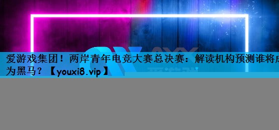 两岸青年电竞大赛总决赛：解读机构预测谁将成为黑马？