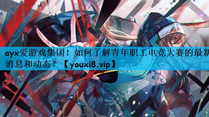如何了解青年职工电竞大赛的最新消息和动态？